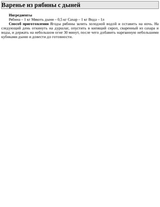 Варенье	из	рябины	с	дыней	
Ингредиенты
Рябина	–	1	кг	Мякоть	дыни	–	0,5	кг	Сахар	–	1	кг	Вода	–	1л
Способ	 приготовления	 Ягоды	 рябины	 залить	 холодной	 водой	 и	 оставить	 на	 ночь.	 На
следующий	 день	 откинуть	 на	 дуршлаг,	 опустить	 в	 кипящий	 сироп,	 сваренный	 из	 сахара	 и
воды,	и	держать	на	небольшом	огне	30	минут,	после	чего	добавить	нарезанную	небольшими
кубиками	дыню	и	довести	до	готовности.
 