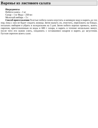 Варенье	из	листового	салата	
Ингредиенты
Побеги	салата	–	1	кг
Сахар	–	1	кг	Вода	–	250	мл
Молотый	имбирь	–	5	г
Способ	приготовления	Толстые	побеги	салата	опустить	в	кипящую	воду	и	варить	до	тех
пор,	пока	с	них	не	будет	сходить	кожица.	Затем	вынуть	их,	очистить,	переложить	на	блюдо,
посыпать	имбирем	и	убрать	в	холодильник	на	3	дня.	Затем	побеги	хорошо	промыть,	залить
сиропом,	 приготовленным	 из	 воды	 и	 600	 г	 сахара,	 и	 варить	 в	 течение	 нескольких	 минут,
после	 чего	 его	 нужно	 слить,	 соединить	 с	 оставшимся	 сахаром	 и	 варить	 до	 загустения.
Густым	сиропом	залить	салат.
 