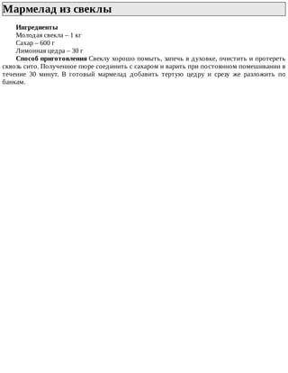 Мармелад	из	свеклы	
Ингредиенты
Молодая	свекла	–	1	кг
Сахар	–	600	г
Лимонная	цедра	–	30	г
Способ	приготовления	Свеклу	хорошо	помыть,	запечь	в	духовке,	очистить	и	протереть
сквозь	сито.	Полученное	пюре	соединить	с	сахаром	и	варить	при	постоянном	помешивании	в
течение	 30	 минут.	 В	 готовый	 мармелад	 добавить	 тертую	 цедру	 и	 срезу	 же	 разложить	 по
банкам.
 