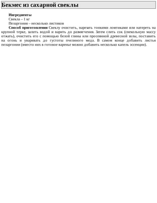Бекмес	из	сахарной	свеклы	
Ингредиенты
Свекла	–	1	кг
Пеларгония	–	несколько	листиков
Способ	приготовления	Свеклу	очистить,	нарезать	тонкими	ломтиками	или	натереть	на
крупной	 терке,	 залить	 водой	 и	 варить	 до	 размягчения.	 Затем	 слить	 сок	 (свекольную	 массу
отжать),	очистить	его	с	помощью	белой	глины	или	просеянной	древесной	золы,	поставить
на	 огонь	 и	 уваривать	 до	 густоты	 пчелиного	 меда.	 В	 самом	 конце	 добавить	 листья
пеларгонии	(вместо	них	в	готовое	варенье	можно	добавить	несколько	капель	эссенции).
 