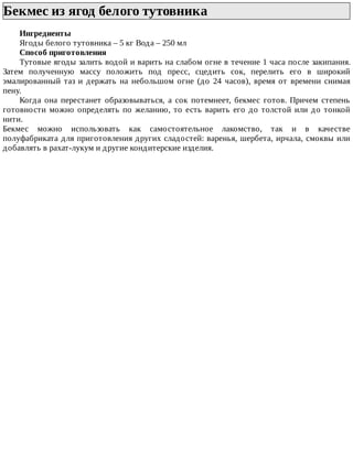 Бекмес	из	ягод	белого	тутовника	
Ингредиенты
Ягоды	белого	тутовника	–	5	кг	Вода	–	250	мл
Способ	приготовления
Тутовые	ягоды	залить	водой	и	варить	на	слабом	огне	в	течение	1	часа	после	закипания.
Затем	 полученную	 массу	 положить	 под	 пресс,	 сцедить	 сок,	 перелить	 его	 в	 широкий
эмалированный	 таз	 и	 держать	 на	 небольшом	 огне	 (до	 24	 часов),	 время	 от	 времени	 снимая
пену.
Когда	 она	 перестанет	 образовываться,	 а	 сок	 потемнеет,	 бекмес	 готов.	 Причем	 степень
готовности	можно	определять	по	желанию,	то	есть	варить	его	до	толстой	или	до	тонкой
нити.
Бекмес	 можно	 использовать	 как	 самостоятельное	 лакомство,	 так	 и	 в	 качестве
полуфабриката	для	приготовления	других	сладостей:	варенья,	шербета,	ирчала,	смоквы	или
добавлять	в	рахат-лукум	и	другие	кондитерские	изделия.
 