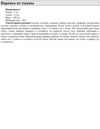 Варенье	из	тыквы	
Ингредиенты
Тыква	–	1	кг
Сахар	–	1,5	кг
Вода	–	150	мл
Пищевая	сода	–	30	г
Способ	приготовления	Спелую,	сочную,	сладкую	тыкву	очистить,	разрезать	на	крупные
дольки,	 удалить	 семена	 и	 волокнистую	 сердцевину.	 Затем	 залить	 водой,	 в	 которой	 нужно
предварительно	растворить	пищевую	соду,	и	оставить	на	1	сутки.	На	следующий	день	воду
слить,	 тыкву	 хорошо	 промыть	 и	 откинуть	 на	 дуршлаг,	 после	 чего	 нарезать	 кубиками	 и
опустить	в	кипящий	сироп,	приготовленный	из	воды	и	сахара.	Чтобы	не	получился	джем	и
тыква	сохранила	свою	первоначальную	форму,	варенье	не	нужно	мешать.	Когда	оно	закипит,
снять	его	с	плиты	и	оставить	на	8-10	часов.	Потом	вновь	поставить	на	огонь	и	варить	до
готовности.
 