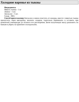 Холодное	варенье	из	тыквы	
Ингредиенты
Мякоть	тыквы	–	1	кг
Лимон	–	1	шт.
Апельсин	–	1	шт.
Сахар	–	900	г
Способ	приготовления	Апельсин	и	лимон	очистить	от	кожуры,	вместе	с	мякотью	тыквы
пропустить	 через	 мясорубку,	 засыпать	 сахаром,	 тщательно	 перемешать	 и	 оставить	 при
комнатной	температуре	до	полного	его	растворения.	Затем	полученную	массу	разложить	по
банкам	и	убрать	на	хранение	в	холодильник.
 