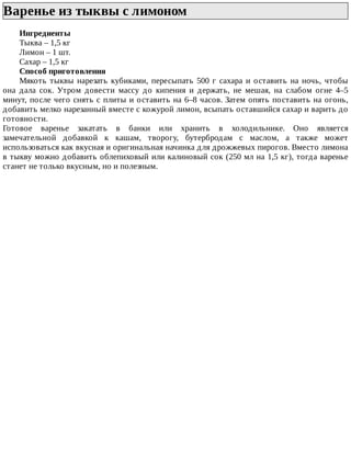Варенье	из	тыквы	с	лимоном	
Ингредиенты
Тыква	–	1,5	кг
Лимон	–	1	шт.
Сахар	–	1,5	кг
Способ	приготовления
Мякоть	тыквы	нарезать	кубиками,	пересыпать	500	г	сахара	и	оставить	на	ночь,	чтобы
она	 дала	 сок.	 Утром	 довести	 массу	 до	 кипения	 и	 держать,	 не	 мешая,	 на	 слабом	 огне	 4–5
минут,	после	чего	снять	с	плиты	и	оставить	на	6–8	часов.	Затем	опять	поставить	на	огонь,
добавить	мелко	нарезанный	вместе	с	кожурой	лимон,	всыпать	оставшийся	сахар	и	варить	до
готовности.
Готовое	 варенье	 закатать	 в	 банки	 или	 хранить	 в	 холодильнике.	 Оно	 является
замечательной	 добавкой	 к	 кашам,	 творогу,	 бутербродам	 с	 маслом,	 а	 также	 может
использоваться	как	вкусная	и	оригинальная	начинка	для	дрожжевых	пирогов.	Вместо	лимона
в	тыкву	можно	добавить	облепиховый	или	калиновый	сок	(250	мл	на	1,5	кг),	тогда	варенье
станет	не	только	вкусным,	но	и	полезным.
 