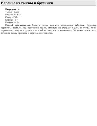 Варенье	из	тыквы	и	брусники	
Ингредиенты
Тыква	–	0,5	кг
Брусника	–	1	кг
Сахар	–	250	г
Корица	–	5	г
Гвоздика	–	2	г
Способ	 приготовления	 Мякоть	 тыквы	 нарезать	 маленькими	 кубиками.	 Бруснику
перебрать,	 промыть	 под	 проточной	 водой,	 откинуть	 на	 дуршлаг	 и	 дать	 ей	 стечь.	 Затем
пересыпать	 сахаром	 и	 держать	 на	 слабом	 огне,	 часто	 помешивая,	 30	 минут,	 после	 чего
добавить	тыкву,	пряности	и	варить	до	готовности.
 