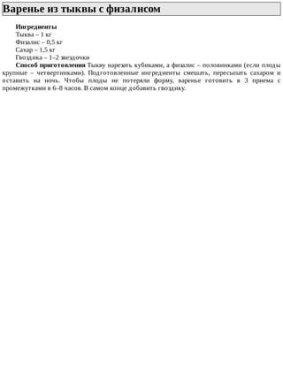 Варенье	из	тыквы	с	физалисом	
Ингредиенты
Тыква	–	1	кг
Физалис	–	0,5	кг
Сахар	–	1,5	кг
Гвоздика	–	1–2	звездочки
Способ	приготовления	Тыкву	нарезать	кубиками,	а	физалис	–	половинками	(если	плоды
крупные	 –	 четвертинками).	 Подготовленные	 ингредиенты	 смешать,	 пересыпать	 сахаром	 и
оставить	 на	 ночь.	 Чтобы	 плоды	 не	 потеряли	 форму,	 варенье	 готовить	 в	 3	 приема	 с
промежутками	в	6–8	часов.	В	самом	конце	добавить	гвоздику.
 