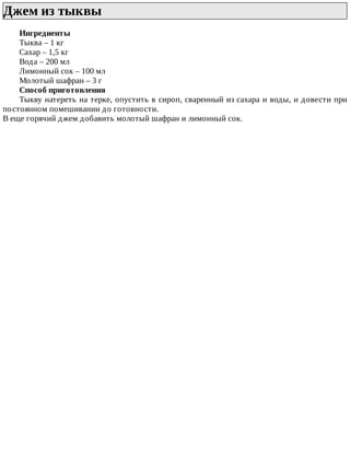 Джем	из	тыквы	
Ингредиенты
Тыква	–	1	кг
Сахар	–	1,5	кг
Вода	–	200	мл
Лимонный	сок	–	100	мл
Молотый	шафран	–	3	г
Способ	приготовления
Тыкву	натереть	на	терке,	опустить	в	сироп,	сваренный	из	сахара	и	воды,	и	довести	при
постоянном	помешивании	до	готовности.
В	еще	горячий	джем	добавить	молотый	шафран	и	лимонный	сок.
 