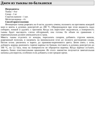 Джем	из	тыквы	по-балкански	
Ингредиенты
Тыква	–	4	кг
Сахар	–	1	кг
Стручок	ванили	–	1	шт.
Молотая	корица	–	4	г
Способ	приготовления
Нечищеную	тыкву	разрезать	на	4	части,	удалить	семена,	положить	на	противень	кожурой
вниз	 и	 запечь	 в	 духовке,	 разогретой	 до	 200	 °C.	 Образующуюся	 при	 этом	 жидкость	 надо
собирать	 ложкой	 и	 удалять	 с	 противня.	 Когда	 сок	 перестанет	 выделяться,	 а	 поверхность
тыквы	 будет	 выглядеть	 слегка	 обгоревшей,	 она	 готова.	 Ее	 объем	 по	 сравнению	 с
первоначальным	должен	уменьшиться	в	2	раза.
Мякоть	 тыквы	 отделить	 от	 кожуры,	 пересыпать	 сахаром,	 добавить	 стручок	 ванили,
разрезанный	 пополам,	 и	 нагревать	 на	 минимальном	 огне	 до	 полного	 растворения	 сахара.
Потом	 огонь	 увеличить	 и	 варить	 до	 оранжево-коричневого	 цвета.	 Затем	 снять	 с	 огня,
добавить	корицу,	разложить	горячее	варенье	по	банкам,	поставить	в	духовку,	разогретую	до
100	 °C,	 на	 1,5	 часа,	 пока	 на	 поверхности	 не	 образуется	 корочка.	 Когда	 варенье	 остынет,
закрыть	 банки	 пластмассовыми	 крышками.	 Из	 этого	 лакомства	 получается	 замечательная
начинка	для	пирогов,	особенно	если	добавить	в	нее	грецкие	орехи.
 