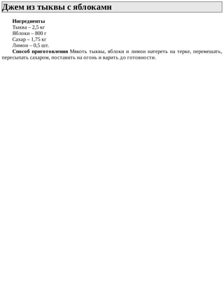 Джем	из	тыквы	с	яблоками	
Ингредиенты
Тыква	–	2,5	кг
Яблоки	–	800	г
Сахар	–	1,75	кг
Лимон	–	0,5	шт.
Способ	приготовления	Мякоть	тыквы,	яблоки	и	лимон	натереть	на	терке,	перемешать,
пересыпать	сахаром,	поставить	на	огонь	и	варить	до	готовности.
 