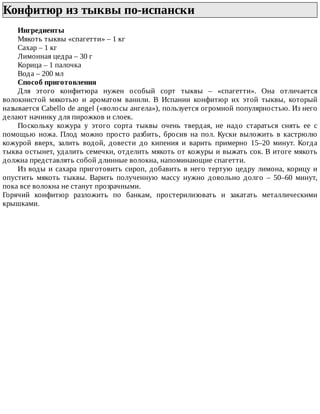 Конфитюр	из	тыквы	по-испански	
Ингредиенты
Мякоть	тыквы	«спагетти»	–	1	кг
Сахар	–	1	кг
Лимонная	цедра	–	30	г
Корица	–	1	палочка
Вода	–	200	мл
Способ	приготовления
Для	 этого	 конфитюра	 нужен	 особый	 сорт	 тыквы	 –	 «спагетти».	 Она	 отличается
волокнистой	 мякотью	 и	 ароматом	 ванили.	 В	 Испании	 конфитюр	 их	 этой	 тыквы,	 который
называется	Cabello	de	angel	(«волосы	ангела»),	пользуется	огромной	популярностью.	Из	него
делают	начинку	для	пирожков	и	слоек.
Поскольку	 кожура	 у	 этого	 сорта	 тыквы	 очень	 твердая,	 не	 надо	 стараться	 снять	 ее	 с
помощью	 ножа.	 Плод	 можно	 просто	 разбить,	 бросив	 на	 пол.	 Куски	 выложить	 в	 кастрюлю
кожурой	 вверх,	 залить	 водой,	 довести	 до	 кипения	 и	 варить	 примерно	 15–20	 минут.	 Когда
тыква	остынет,	удалить	семечки,	отделить	мякоть	от	кожуры	и	выжать	сок.	В	итоге	мякоть
должна	представлять	собой	длинные	волокна,	напоминающие	спагетти.
Из	воды	и	сахара	приготовить	сироп,	добавить	в	него	тертую	цедру	лимона,	корицу	и
опустить	 мякоть	 тыквы.	 Варить	 полученную	 массу	 нужно	 довольно	 долго	 –	 50–60	 минут,
пока	все	волокна	не	станут	прозрачными.
Горячий	 конфитюр	 разложить	 по	 банкам,	 простерилизовать	 и	 закатать	 металлическими
крышками.
 
