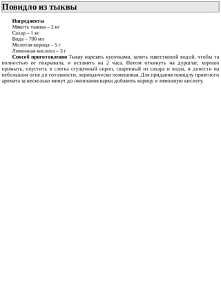 Повидло	из	тыквы	
Ингредиенты
Мякоть	тыквы	–	2	кг
Сахар	–	1	кг
Вода	–	700	мл
Молотая	корица	–	5	г
Лимонная	кислота	–	3	г
Способ	приготовления	Тыкву	нарезать	кусочками,	залить	известковой	водой,	чтобы	та
полностью	 ее	 покрывала,	 и	 оставить	 на	 2	 часа.	 Потом	 откинуть	 на	 дуршлаг,	 хорошо
промыть,	 опустить	 в	 слегка	 сгущенный	 сироп,	 сваренный	 из	 сахара	 и	 воды,	 и	 довести	 на
небольшом	огне	до	готовности,	периодически	помешивая.	Для	придания	повидлу	приятного
аромата	за	несколько	минут	до	окончания	варки	добавить	корицу	и	лимонную	кислоту.
 
