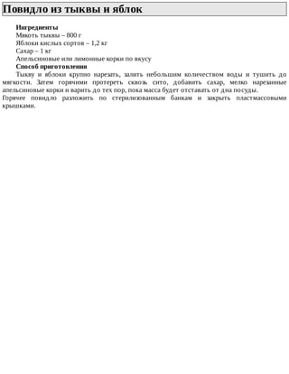 Повидло	из	тыквы	и	яблок	
Ингредиенты
Мякоть	тыквы	–	800	г
Яблоки	кислых	сортов	–	1,2	кг
Сахар	–	1	кг
Апельсиновые	или	лимонные	корки	по	вкусу
Способ	приготовления
Тыкву	 и	 яблоки	 крупно	 нарезать,	 залить	 небольшим	 количеством	 воды	 и	 тушить	 до
мягкости.	 Затем	 горячими	 протереть	 сквозь	 сито,	 добавить	 сахар,	 мелко	 нарезанные
апельсиновые	корки	и	варить	до	тех	пор,	пока	масса	будет	отставать	от	дна	посуды.
Горячее	 повидло	 разложить	 по	 стерилизованным	 банкам	 и	 закрыть	 пластмассовыми
крышками.
 