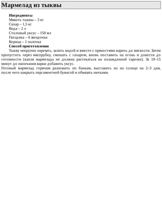 Мармелад	из	тыквы	
Ингредиенты
Мякоть	тыквы	–	3	кг
Сахар	–	1,5	кг
Вода	–	2	л
Столовый	уксус	–	150	мл
Гвоздика	–	4	звездочки
Корица	–	1	палочка
Способ	приготовления
Тыкву	некрупно	нарезать,	залить	водой	и	вместе	с	пряностями	варить	до	мягкости.	Затем
пропустить	 через	 мясорубку,	 смешать	 с	 сахаром,	 вновь	 поставить	 на	 огонь	 и	 довести	 до
готовности	 (капля	 мармелада	 не	 должна	 растекаться	 на	 охлажденной	 тарелке).	 За	 10–15
минут	до	окончания	варки	добавить	уксус.
Готовый	 мармелад	 горячим	 разложить	 по	 банкам,	 выставить	 их	 на	 солнце	 на	 2–3	 дня,
после	чего	накрыть	пергаментной	бумагой	и	обвязать	нитками.
 