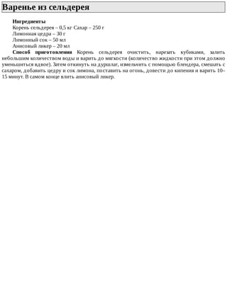 Варенье	из	сельдерея	
Ингредиенты
Корень	сельдерея	–	0,5	кг	Сахар	–	250	г
Лимонная	цедра	–	30	г
Лимонный	сок	–	50	мл
Анисовый	ликер	–	20	мл
Способ	 приготовления	 Корень	 сельдерея	 очистить,	 нарезать	 кубиками,	 залить
небольшим	количеством	воды	и	варить	до	мягкости	(количество	жидкости	при	этом	должно
уменьшиться	вдвое).	Затем	откинуть	на	дуршлаг,	измельчить	с	помощью	блендера,	смешать	с
сахаром,	добавить	цедру	и	сок	лимона,	поставить	на	огонь,	довести	до	кипения	и	варить	10–
15	минут.	В	самом	конце	влить	анисовый	ликер.
 