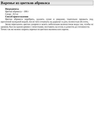 Варенье	из	цветков	абрикоса	
Ингредиенты
Цветки	абрикоса	–	100	г
Сахар	–	0,5	кг
Способ	приготовления
Цветки	 абрикоса	 перебрать,	 удалить	 сухие	 и	 увядшие,	 тщательно	 промыть	 под
проточной	холодной	водой,	после	чего	откинуть	на	дуршлаг	и	дать	полностью	ей	стечь.
Затем	пересыпать	цветки	сахаром	и	залить	небольшим	количеством	воды	так,	чтобы	ее
уровень	был	на	одном	уровне	с	лепестками,	поставить	на	огонь	и	довести	до	готовности.
Точно	так	же	можно	сварить	варенье	из	цветков	жасмина	или	сирени.
 