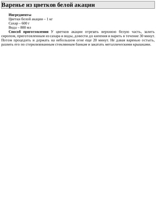 Варенье	из	цветков	белой	акации	
Ингредиенты
Цветки	белой	акации	–	1	кг
Сахар	–	600	г
Вода	–	800	мл
Способ	 приготовления	 У	 цветков	 акации	 отрезать	 верхнюю	 белую	 часть,	 залить
сиропом,	приготовленным	из	сахара	и	воды,	довести	до	кипения	и	варить	в	течение	30	минут.
Потом	 процедить	 и	 держать	 на	 небольшом	 огне	 еще	 20	 минут.	 Не	 давая	 варенью	 остыть,
разлить	его	по	стерилизованным	стеклянным	банкам	и	закатать	металлическими	крышками.
 