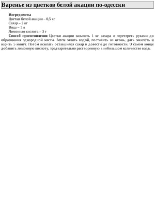 Варенье	из	цветков	белой	акации	по-одесски	
Ингредиенты
Цветки	белой	акации	–	0,5	кг
Сахар	–	2	кг
Вода	–	1	л
Лимонная	кислота	–	3	г
Способ	 приготовления	 Цветки	 акации	 засыпать	 1	 кг	 сахара	 и	 перетереть	 руками	 до
образования	 однородной	 массы.	 Затем	 залить	 водой,	 поставить	 на	 огонь,	 дать	 закипеть	 и
варить	5	минут.	Потом	всыпать	оставшийся	сахар	и	довести	до	готовности.	В	самом	конце
добавить	лимонную	кислоту,	предварительно	растворенную	в	небольшом	количестве	воды.
 