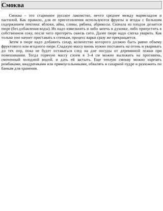 Смоква	
Смоква	 –	 это	 старинное	 русское	 лакомство,	 нечто	 среднее	 между	 мармеладом	 и
пастилой.	 Как	 правило,	 для	 ее	 приготовления	 используются	 фрукты	 и	 ягоды	 с	 большим
содержанием	 пектина:	 яблоки,	 айва,	 сливы,	 рябина,	 абрикосы.	 Сначала	 из	 плодов	 делается
пюре	(без	добавления	воды).	Их	надо	измельчить	и	либо	запечь	в	духовке,	либо	припустить	в
собственном	соку,	после	чего	протереть	сквозь	сито.	Далее	пюре	надо	слегка	уварить.	Как
только	оно	начнет	приставать	к	стенкам,	процесс	варки	сразу	же	прекращается.
Затем	 в	 пюре	 надо	 добавить	 сахар,	 количество	 которого	 должно	 быть	 равно	 объему
фруктового	или	ягодного	пюре.	Сладкую	массу	вновь	нужно	поставить	на	огонь	и	уваривать
до	 тех	 пор,	 пока	 не	 будет	 оставаться	 след	 на	 дне	 посуды	 от	 деревянной	 ложки	 при
помешивании.	 Тогда	 горячую	 массу	 слоем	 в	 3–4	 см	 можно	 выложить	 на	 противень,
смоченный	 холодной	 водой,	 и	 дать	 ей	 застыть.	 Еще	 теплую	 смокву	 можно	 нарезать
ромбиками,	квадратиками	или	прямоугольниками,	обвалять	в	сахарной	пудре	и	разложить	по
банкам	для	хранения.
 