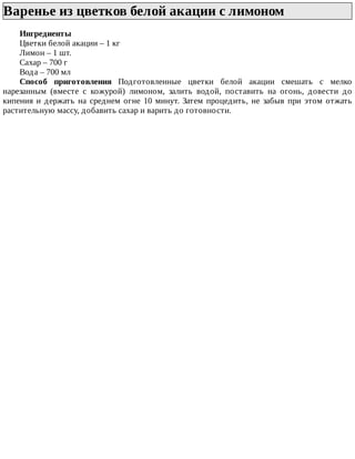Варенье	из	цветков	белой	акации	с	лимоном	
Ингредиенты
Цветки	белой	акации	–	1	кг
Лимон	–	1	шт.
Сахар	–	700	г
Вода	–	700	мл
Способ	 приготовления	 Подготовленные	 цветки	 белой	 акации	 смешать	 с	 мелко
нарезанным	 (вместе	 с	 кожурой)	 лимоном,	 залить	 водой,	 поставить	 на	 огонь,	 довести	 до
кипения	 и	 держать	 на	 среднем	 огне	 10	 минут.	 Затем	 процедить,	 не	 забыв	 при	 этом	 отжать
растительную	массу,	добавить	сахар	и	варить	до	готовности.
 