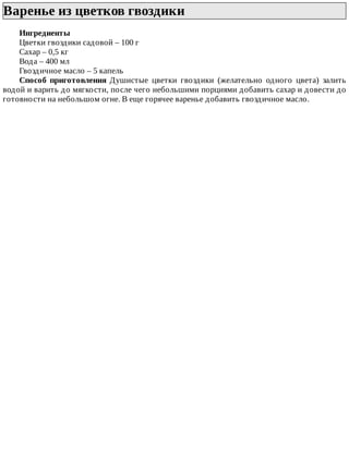 Варенье	из	цветков	гвоздики	
Ингредиенты
Цветки	гвоздики	садовой	–	100	г
Сахар	–	0,5	кг
Вода	–	400	мл
Гвоздичное	масло	–	5	капель
Способ	 приготовления	 Душистые	 цветки	 гвоздики	 (желательно	 одного	 цвета)	 залить
водой	и	варить	до	мягкости,	после	чего	небольшими	порциями	добавить	сахар	и	довести	до
готовности	на	небольшом	огне.	В	еще	горячее	варенье	добавить	гвоздичное	масло.
 