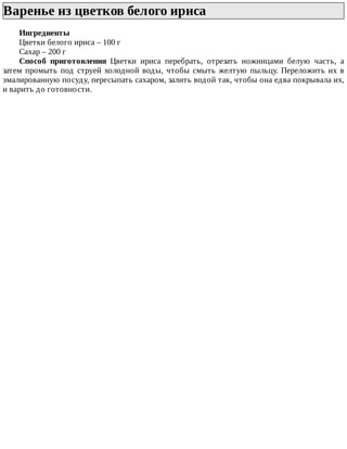 Варенье	из	цветков	белого	ириса	
Ингредиенты
Цветки	белого	ириса	–	100	г
Сахар	–	200	г
Способ	 приготовления	 Цветки	 ириса	 перебрать,	 отрезать	 ножницами	 белую	 часть,	 а
затем	промыть	под	струей	холодной	воды,	чтобы	смыть	желтую	пыльцу.	Переложить	их	в
эмалированную	посуду,	пересыпать	сахаром,	залить	водой	так,	чтобы	она	едва	покрывала	их,
и	варить	до	готовности.
 