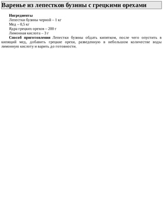 Варенье	из	лепестков	бузины	с	грецкими	орехами	
Ингредиенты
Лепестки	бузины	черной	–	1	кг
Мед	–	0,5	кг
Ядра	грецких	орехов	–	200	г
Лимонная	кислота	–	3	г
Способ	 приготовления	 Лепестки	 бузины	 обдать	 кипятком,	 после	 чего	 опустить	 в
кипящий	 мед,	 добавить	 грецкие	 орехи,	 разведенную	 в	 небольшом	 количестве	 воды
лимонную	кислоту	и	варить	до	готовности.
 