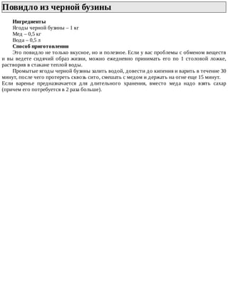 Повидло	из	черной	бузины	
Ингредиенты
Ягоды	черной	бузины	–	1	кг
Мед	–	0,5	кг
Вода	–	0,5	л
Способ	приготовления
Это	повидло	не	только	вкусное,	но	и	полезное.	Если	у	вас	проблемы	с	обменом	веществ
и	 вы	 ведете	 сидячий	 образ	 жизни,	 можно	 ежедневно	 принимать	 его	 по	 1	 столовой	 ложке,
растворив	в	стакане	теплой	воды.
Промытые	ягоды	черной	бузины	залить	водой,	довести	до	кипения	и	варить	в	течение	30
минут,	после	чего	протереть	сквозь	сито,	смешать	с	медом	и	держать	на	огне	еще	15	минут.
Если	 варенье	 предназначается	 для	 длительного	 хранения,	 вместо	 меда	 надо	 взять	 сахар
(причем	его	потребуется	в	2	раза	больше).
 