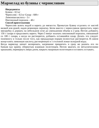 Мармелад	из	бузины	с	черносливом	
Ингредиенты
Бузина	–	0,5	кг
Чернослив	–	0,5	кг	Сахар	–	600	г
Лимонная	кислота	–	3	г
Пектиновый	порошок	–	40	г
Способ	приготовления
Чернослив	 залить	 водой	 и	 варить	 до	 мягкости.	 Промытую	 бузину	 отделить	 от	 кистей
вилкой	или	рукой,	надев	резиновую	перчатку.	Затем	вместе	с	черносливом	пропустить	через
мясорубку	и	держать	на	небольшом	огне	до	уменьшения	объема	в	2	раза.	Потом	добавить
150	г	сахара	и	продолжить	варить.	Через	5	минут	всыпать	пектиновый	порошок,	смешанный
со	 100	 г	 сахара,	 а	 когда	 он	 растворится,	 добавить	 оставшийся	 сахар.	 Делать	 это	 следует
понемногу	и	только	после	того,	как	предыдущая	порция	полностью	растворится.	В	самом
конце	влить	лимонную	кислоту,	растворенную	в	1	столовой	ложке	холодной	воды.
Когда	 мармелад	 начнет	 желировать,	 нагревание	 прекратить	 и	 сразу	 же	 разлить	 его	 по
банкам	 (до	 краев),	 обернутым	 влажным	 полотенцем.	 Потом	 закатать	 их	 металлическими
крышками,	перевернуть	вверх	дном,	накрыть	махровым	полотенцем	и	оставить	остывать.
 