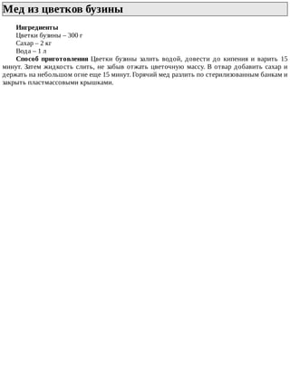 Мед	из	цветков	бузины	
Ингредиенты
Цветки	бузины	–	300	г
Сахар	–	2	кг
Вода	–	1	л
Способ	 приготовления	 Цветки	 бузины	 залить	 водой,	 довести	 до	 кипения	 и	 варить	 15
минут.	Затем	жидкость	слить,	не	забыв	отжать	цветочную	массу.	В	отвар	добавить	сахар	и
держать	на	небольшом	огне	еще	15	минут.	Горячий	мед	разлить	по	стерилизованным	банкам	и
закрыть	пластмассовыми	крышками.
 