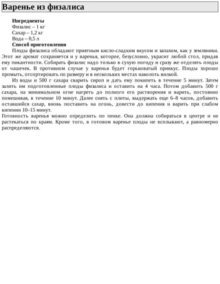 Варенье	из	физалиса	
Ингредиенты
Физалис	–	1	кг
Сахар	–	1,2	кг
Вода	–	0,5	л
Способ	приготовления
Плоды	физалиса	обладают	приятным	кисло-сладким	вкусом	и	запахом,	как	у	земляники.
Этот	же	аромат	сохраняется	и	у	варенья,	которое,	безусловно,	украсит	любой	стол,	придав
ему	пикантности.	Собирать	физалис	надо	только	в	сухую	погоду	и	сразу	же	отделять	плоды
от	 чашечек.	 В	 противном	 случае	 у	 варенья	 будет	 горьковатый	 привкус.	 Плоды	 хорошо
промыть,	отсортировать	по	размеру	и	в	нескольких	местах	наколоть	вилкой.
Из	 воды	 и	 500	 г	 сахара	 сварить	 сироп	 и	 дать	 ему	 покипеть	 в	 течение	 5	 минут.	 Затем
залить	 им	 подготовленные	 плоды	 физалиса	 и	 оставить	 на	 4	 часа.	 Потом	 добавить	 500	 г
сахара,	 на	 минимальном	 огне	 нагреть	 до	 полного	 его	 растворения	 и	 варить,	 постоянно
помешивая,	 в	 течение	 10	 минут.	 Далее	 снять	 с	 плиты,	 выдержать	 еще	 6–8	 часов,	 добавить
оставшийся	 сахар,	 вновь	 поставить	 на	 огонь,	 довести	 до	 кипения	 и	 варить	 при	 слабом
кипении	10–15	минут.
Готовность	 варенья	 можно	 определить	 по	 пенке.	 Она	 должна	 собираться	 в	 центре	 и	 не
растекаться	 по	 краям.	 Кроме	 того,	 в	 готовом	 варенье	 плоды	 не	 всплывают,	 а	 равномерно
распределяются.
 
