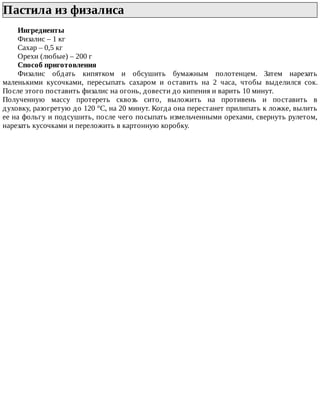 Пастила	из	физалиса	
Ингредиенты
Физалис	–	1	кг
Сахар	–	0,5	кг
Орехи	(любые)	–	200	г
Способ	приготовления
Физалис	 обдать	 кипятком	 и	 обсушить	 бумажным	 полотенцем.	 Затем	 нарезать
маленькими	 кусочками,	 пересыпать	 сахаром	 и	 оставить	 на	 2	 часа,	 чтобы	 выделился	 сок.
После	этого	поставить	физалис	на	огонь,	довести	до	кипения	и	варить	10	минут.
Полученную	 массу	 протереть	 сквозь	 сито,	 выложить	 на	 противень	 и	 поставить	 в
духовку,	разогретую	до	120	°C,	на	20	минут.	Когда	она	перестанет	прилипать	к	ложке,	вылить
ее	на	фольгу	и	подсушить,	после	чего	посыпать	измельченными	орехами,	свернуть	рулетом,
нарезать	кусочками	и	переложить	в	картонную	коробку.
 