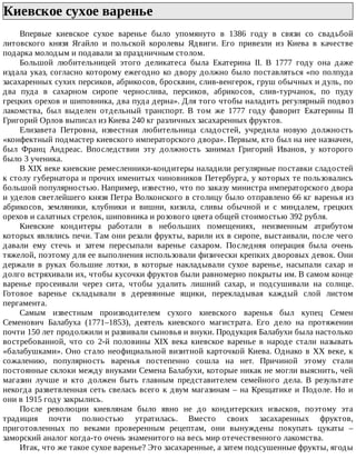 Киевское	сухое	варенье	
Впервые	 киевское	 сухое	 варенье	 было	 упомянуто	 в	 1386	 году	 в	 связи	 со	 свадьбой
литовского	 князя	 Ягайло	 и	 польской	 королевы	 Ядвиги.	 Его	 привезли	 из	 Киева	 в	 качестве
подарка	молодым	и	подавали	за	праздничным	столом.
Большой	 любительницей	 этого	 деликатеса	 была	 Екатерина	 II.	 В	 1777	 году	 она	 даже
издала	указ,	согласно	которому	ежегодно	ко	двору	должно	было	поставляться	«по	полпуда
засахаренных	сухих	персиков,	абрикосов,	бросквин,	слив-венгерок,	груш	обычных	и	дуль,	по
два	 пуда	 в	 сахарном	 сиропе	 чернослива,	 персиков,	 абрикосов,	 слив-турчанок,	 по	 пуду
грецких	орехов	и	шиповника,	два	пуда	дерна».	Для	того	чтобы	наладить	регулярный	подвоз
лакомства,	 был	 выделен	 отдельный	 транспорт.	 В	 том	 же	 1777	 году	 фаворит	 Екатерины	 II
Григорий	Орлов	выписал	из	Киева	240	кг	различных	засахаренных	фруктов.
Елизавета	 Петровна,	 известная	 любительница	 сладостей,	 учредила	 новую	 должность
«конфектный	подмастер	киевского	императорского	двора».	Первым,	кто	был	на	нее	назначен,
был	 Франц	 Андреас.	 Впоследствии	 эту	 должность	 занимал	 Григорий	 Иванов,	 у	 которого
было	3	ученика.
В	XIX	веке	киевские	ремесленники-кондитеры	наладили	регулярные	поставки	сладостей
к	столу	губернатора	и	прочих	именитых	чиновников	Петербурга,	у	которых	те	пользовались
большой	популярностью.	Например,	известно,	что	по	заказу	министра	императорского	двора
и	уделов	светлейшего	князя	Петра	Волконского	в	столицу	было	отправлено	66	кг	варенья	из
абрикосов,	 земляники,	 клубники	 и	 вишни,	 кизила,	 сливы	 обычной	 и	 с	 миндалем,	 грецких
орехов	и	салатных	стрелок,	шиповника	и	розового	цвета	общей	стоимостью	392	рубля.
Киевские	 кондитеры	 работали	 в	 небольших	 помещениях,	 неизменным	 атрибутом
которых	являлись	печи.	Там	они	резали	фрукты,	варили	их	в	сиропе,	выстаивали,	после	чего
давали	 ему	 стечь	 и	 затем	 пересыпали	 варенье	 сахаром.	 Последняя	 операция	 была	 очень
тяжелой,	поэтому	для	ее	выполнения	использовали	физически	крепких	дворовых	девок.	Они
держали	 в	 руках	 большие	 лотки,	 в	 которые	 накладывали	 сухое	 варенье,	 насыпали	 сахар	 и
долго	встряхивали	их,	чтобы	кусочки	фруктов	были	равномерно	покрыты	им.	В	самом	конце
варенье	 просеивали	 через	 сита,	 чтобы	 удалить	 лишний	 сахар,	 и	 подсушивали	 на	 солнце.
Готовое	 варенье	 складывали	 в	 деревянные	 ящики,	 перекладывая	 каждый	 слой	 листом
пергамента.
Самым	 известным	 производителем	 сухого	 киевского	 варенья	 был	 купец	 Семен
Семенович	 Балабуха	 (1771–1853),	 деятель	 киевского	 магистрата.	 Его	 дело	 на	 протяжении
почти	150	лет	продолжили	и	развивали	сыновья	и	внуки.	Продукция	Балабухи	была	настолько
востребованной,	 что	 со	 2-й	 половины	 XIX	 века	 киевское	 варенье	 в	 народе	 стали	 называть
«балабушками».	Оно	стало	неофициальной	визитной	карточкой	Киева.	Однако	в	XX	веке,	к
сожалению,	 популярность	 варенья	 постепенно	 сошла	 на	 нет.	 Причиной	 этому	 стали
постоянные	склоки	между	внуками	Семена	Балабухи,	которые	никак	не	могли	выяснить,	чей
магазин	 лучше	 и	 кто	 должен	 быть	 главным	 представителем	 семейного	 дела.	 В	 результате
некогда	разветвленная	сеть	свелась	всего	к	двум	магазинам	–	на	Крещатике	и	Подоле.	Но	и
они	в	1915	году	закрылись.
После	 революции	 киевлянам	 было	 явно	 не	 до	 кондитерских	 изысков,	 поэтому	 эта
традиция	 почти	 полностью	 утратилась.	 Вместо	 своих	 засахаренных	 фруктов,
приготовленных	 по	 веками	 проверенным	 рецептам,	 они	 вынуждены	 покупать	 цукаты	 –
заморский	аналог	когда-то	очень	знаменитого	на	весь	мир	отечественного	лакомства.
Итак,	что	же	такое	сухое	варенье?	Это	засахаренные,	а	затем	подсушенные	фрукты,	ягоды
 