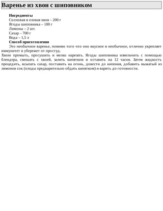 Варенье	из	хвои	с	шиповником	
Ингредиенты
Сосновая	и	еловая	хвоя	–	200	г
Ягоды	шиповника	–	100	г
Лимоны	–	2	шт.
Сахар	–	700	г
Вода	–	1,5	л
Способ	приготовления
Это	необычное	варенье,	помимо	того	что	оно	вкусное	и	необычное,	отлично	укрепляет
иммунитет	и	убережет	от	простуд.
Хвою	 промыть,	 просушить	 и	 мелко	 нарезать.	 Ягоды	 шиповника	 измельчить	 с	 помощью
блендера,	 смешать	 с	 хвоей,	 залить	 кипятком	 и	 оставить	 на	 12	 часов.	 Затем	 жидкость
процедить,	всыпать	сахар,	поставить	на	огонь,	довести	до	кипения,	добавить	выжатый	из
лимонов	сок	(плоды	предварительно	обдать	кипятком)	и	варить	до	готовности.
 