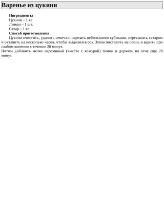 Варенье	из	цукини	
Ингредиенты
Цукини	–	1	кг
Лимон	–	1	шт.
Сахар	–	1	кг
Способ	приготовления
Цукини	очистить,	удалить	семечки,	нарезать	небольшими	кубиками,	пересыпать	сахаром
и	оставить	на	несколько	часов,	чтобы	выделился	сок.	Затем	поставить	на	огонь	и	варить	при
слабом	кипении	в	течение	20	минут.
Потом	 добавить	 мелко	 нарезанный	 (вместе	 с	 кожурой)	 лимон	 и	 держать	 на	 огне	 еще	 20
минут.
 
