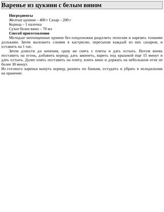 Варенье	из	цукини	с	белым	вином	
Ингредиенты
Желтые	цукини	–	400	г	Сахар	–	200	г
Корица	–	1	палочка
Сухое	белое	вино	–	70	мл
Способ	приготовления
Молодые	неочищенные	цукини	без	плодоножки	разделить	пополам	и	нарезать	тонкими
дольками.	 Затем	 выложить	 слоями	 в	 кастрюлю,	 пересыпая	 каждый	 из	 них	 сахаром,	 и
оставить	на	1	час.
Затем	 довести	 до	 кипения,	 сразу	 же	 снять	 с	 плиты	 и	 дать	 остыть.	 Потом	 вновь
поставить	на	огонь,	добавить	корицу,	дать	закипеть,	варить	под	крышкой	еще	15	минут	и
дать	остыть.	Далее	опять	поставить	на	плиту,	влить	вино	и	держать	на	небольшом	огне	не
более	30	минут.
Из	 готового	 варенья	 вынуть	 корицу,	 разлить	 по	 банкам,	 остудить	 и	 убрать	 в	 холодильник
на	хранение.
 