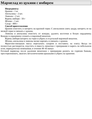 Мармелад	из	цукини	с	имбирем	
Ингредиенты
Цукини	–	1	кг
Апельсины	–	2	шт.
Лимоны	–	2	шт.
Корень	имбиря	–	50	г
Яблоко	–	1	шт.
Сахар	–	800	г
Способ	приготовления
Цукини	очистить	и	натереть	на	крупной	терке.	С	апельсинов	снять	цедру,	натереть	ее	на
мелкой	терке	и	смешать	с	цукини.
Лимоны	 и	 апельсины	 очистить	 от	 кожуры,	 удалить	 косточки	 и	 белую	 сердцевину.
Кожуру	и	сердцевину	сложить	в	марлевый	мешочек.
Корень	имбиря	натереть	на	терке	и	убрать	в	отдельный	марлевый	мешочек.
Яблоко,	апельсины	и	лимоны	мелко	нарезать	и	смешать	с	цукини.
Фруктово-овощную	 массу	 пересыпать	 сахаром	 и	 поставить	 на	 плиту.	 Когда	 он
полностью	растворится,	опустить	в	емкость	мешочки	с	приправами	и	варить	на	небольшом
огне,	периодически	помешивая,	в	течение	40–45	минут.
Готовый	 мармелад	 после	 удаления	 мешочков	 с	 приправами	 разлить	 по	 горячим	 банкам,
простерилизовать,	закатать	металлическими	крышками	и	убрать	на	хранение.
 