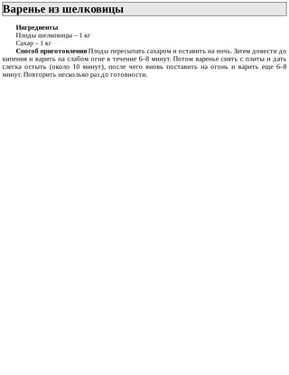 Варенье	из	шелковицы	
Ингредиенты
Плоды	шелковицы	–	1	кг
Сахар	–	1	кг
Способ	приготовления	Плоды	пересыпать	сахаром	и	оставить	на	ночь.	Затем	довести	до
кипения	и	варить	на	слабом	огне	в	течение	6–8	минут.	Потом	варенье	снять	с	плиты	и	дать
слегка	 остыть	 (около	 10	 минут),	 после	 чего	 вновь	 поставить	 на	 огонь	 и	 варить	 еще	 6–8
минут.	Повторить	несколько	раз	до	готовности.
 