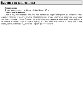 Варенье	из	шиповника	
Ингредиенты
Ягоды	шиповника	–	1	кг	Сахар	–	1,5	кг	Вода	–	0,5	л
Способ	приготовления
Спелые	ягоды	шиповника	промыть	под	проточной	водой	и	обсушить	на	салфетке.	Затем
разрезать	пополам	и	удалить	семена.	Подготовленные	ягоды	опустить	в	кипяток	и	варить	при
сильном	кипении	в	течение	5	минут,	после	чего	сразу	же	остудить	под	струей	холодной	воды.
Из	 отвара	 и	 сахара	 сварить	 сироп,	 процедить	 его	 через	 сложенную	 в	 несколько	 слоев
марлю,	залить	им	ягоды	и	довести	в	1	прием	до	готовности.
 