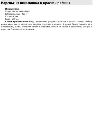 Варенье	из	шиповника	и	красной	рябины	
Ингредиенты
Ягоды	шиповника	–	600	г
Рябина	красная	–	400	г
Сахар	–	1,3	кг
Вода	–	250	мл
Способ	приготовления	Ягоды	 шиповника	 разрезать	 пополам	 и	 удалить	 семена.	 Рябину
залить	 кипятком	 и	 варить	 при	 сильном	 кипении	 в	 течение	 5	 минут.	 Затем	 смешать	 ее	 с
шиповником,	 залить	 кипящим	 сиропом,	 приготовленным	 из	 сахара	 и	 рябинового	 отвара,	 и
довести	в	3	приема	до	готовности.
 