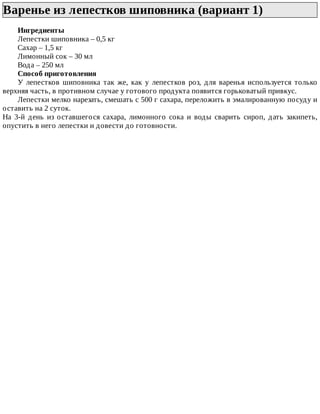 Варенье	из	лепестков	шиповника	(вариант	1)	
Ингредиенты
Лепестки	шиповника	–	0,5	кг
Сахар	–	1,5	кг
Лимонный	сок	–	30	мл
Вода	–	250	мл
Способ	приготовления
У	 лепестков	 шиповника	 так	 же,	 как	 у	 лепестков	 роз,	 для	 варенья	 используется	 только
верхняя	часть,	в	противном	случае	у	готового	продукта	появится	горьковатый	привкус.
Лепестки	мелко	нарезать,	смешать	с	500	г	сахара,	переложить	в	эмалированную	посуду	и
оставить	на	2	суток.
На	 3-й	 день	 из	 оставшегося	 сахара,	 лимонного	 сока	 и	 воды	 сварить	 сироп,	 дать	 закипеть,
опустить	в	него	лепестки	и	довести	до	готовности.
 