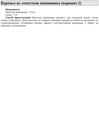 Варенье	из	лепестков	шиповника	(вариант	2)	
Ингредиенты
Лепестки	шиповника	–	0,5	кг
Сахар	–	1	кг
Способ	 приготовления	 Лепестки	 шиповника	 промыть	 под	 холодной	 водой,	 слегка
отжать	и	обсушить.	Затем	засыпать	их	сахаром,	перетереть	руками	до	мягкости,	разложить	по
стерилизованным	 стеклянным	 банкам,	 закрыть	 пластмассовыми	 крышками	 и	 убрать	 на
хранение	в	холодильник.
 