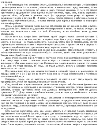 или	овощи.
К	его	разновидностям	относятся	цукаты,	глазированные	фрукты	и	ягоды.	Особенностью
сухого	варенья	является	то,	что	оно,	в	отличие	от	своего	сиропного	«родственника»,	может
храниться	 в	 течение	 нескольких	 лет	 даже	 в	 некачественной	 упаковке.	 Из	 чего	 его	 можно
приготовить?	 Традиционно	 сухое	 варенье	 делают	 из	 яблок,	 груш,	 слив,	 вишни,	 абрикосов,
персиков,	 айвы,	 арбузных	 и	 дынных	 корок	 (их	 предварительно	 режут	 на	 кусочки	 и
вымачивают	в	воде	в	течение	10–12	часов),	тыквы,	свеклы,	моркови	и	кабачков,	а	также	из
крыжовника,	клубники	и	клюквы.	Но	самое	вкусное	сухое	варенье	получается	из	вишни	(без
косточек)	и	рябины.
Плоды	для	приготовления	сухого	варенья	отбираются	так	же,	как	для	любого	другого:
они	должны	быть	зрелыми	и	здоровыми,	без	повреждений	и	гнили.	Их	можно	очищать	от
кожицы	 или	 использовать	 вместе	 с	 ней.	 Сердцевину	 и	 несъедобные	 части	 удалять
обязательно.
После	 того	 как	 плоды	 были	 отобраны,	 нужно	 сварить	 сироп	 средней	 густоты.	 В
зависимости	 от	 того,	 из	 чего	 готовится	 варенье,	 надо	 брать	 разную	 воду:	 для	 фруктов	 –
мягкую,	а	для	ягод	–	жесткую,	колодезную,	для	ягод,	чтобы	они	не	разваривались.	Вместо
сиропа	можно	использовать	мед	–	варенье	получится	вкусным	и	душистым,	как	в	старину.	Из
сиропа	в	дальнейшем	можно	приготовить	желе,	мармелад	или	пастилу.
Достаточно	 плотные	 фрукты	 или	 овощи	 рекомендуется	 предварительно	 отварить	 в
небольшом	количестве	воды	или	просто	обдать	кипятком,	чтобы	они	слегка	размягчились.
Ягодам	такая	обработка	не	нужна.
Далее	нужно	сварить	сироп.	Чтобы	он	получился	нужной	концентрации	и	консистенции,
1	 кг	 сахара	 надо	 залить	 1	 стаканом	 воды	 и	 варить	 в	 течение	 нескольких	 минут	 после
закипания,	чтобы	масса	слегка	загустела.	Соотношение	плодов	и	сиропа	должно	составлять
1:	 2.	 Если	 его	 будет	 меньше,	 то	 плоды	 не	 будут	 держать	 форму,	 а	 качество	 лакомства
значительно	пострадает.
Подготовленные	 ягоды	 или	 фрукты	 опускают	 в	 кипящий	 сироп	 и	 в	 зависимости	 от
размера	 варят	 от	 3	 до	 8	 раз	 по	 10	 минут,	 пока	 они	 не	 станут	 прозрачными	 и	 твердыми,
настаивая	по	6–8	часов.
Сваренные	 плоды	 или	 их	 кусочки	 откидывают	 на	 сито	 и	 дают	 стечь	 сиропу,	 эта
процедура	небыстрая,	как	правило,	она	занимает	около	2	часов.
Следующий	этап	в	приготовлении	сухого	варенья	–	сушка	обработанных	фруктов	или
ягод.	 Как	 правило,	 ее	 производят	 в	 специальных	 сушильных	 камерах,	 сильно	 натопленных
комнатах,	 хорошо	 прогретых	 печах	 или	 духовках.	 Температура	 при	 этом	 не	 должна
превышать	50	°C.	Допускается	и	комбинированная	сушка,	которая	при	необходимости	может
производиться	в	тени	или	на	солнце.
Затем	 высушенные	 фрукты	 или	 ягоды	 обваливают	 в	 мелкокристаллическом	 сахаре,
несколько	раз	хорошо	встряхивают,	чтобы	он	равномерно	распределился	по	их	поверхности	и
еще	 раз	 просушивают	 в	 горячей	 духовке	 до	 образования	 корочки.	 Если	 все	 было	 сделано
правильно,	твердый	снаружи	фрукт	остается	мягким	внутри,	а	при	надавливании	на	него	сок
не	выделяется.
Если	 варенья	 получилось	 мало,	 его	 можно	 хранить	 в	 стеклянных	 банках,	 завязанных
пергаментной	или	обычной	бумагой,	которую	для	вентиляции	рекомендуется	в	нескольких
местах	проколоть	вилкой.	В	том	случае,	если	в	процессе	хранения	оно	вдруг	отсыреет,	то	его
надо	 вынуть	 из	 банки,	 протереть	 ее	 насухо	 и	 вновь	 заполнить	 вареньем,	 пересыпая	 его
сахаром.	Однако	лучшей	тарой	для	хранения	такого	лакомства	являются	ящики	из	ольхи	или
клена.	В	них	варенье	укладывают	слоями,	посыпая	каждый	из	них	сахаром	и	перекладывая
 