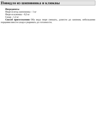 Повидло	из	шиповника	и	клюквы	
Ингредиенты
Пюре	из	ягод	шиповника	–	1	кг
Пюре	из	клюквы	–	0,5	кг
Сахар	–	1,2	кг
Способ	 приготовления	 Оба	 вида	 пюре	 смешать,	 довести	 до	 кипения,	 небольшими
порциями	ввести	сахар	и	уваривать	до	готовности.
 