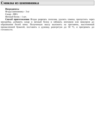 Смоква	из	шиповника	
Ингредиенты
Ягоды	шиповника	–	3	кг
Сахар	–	800	г
Яичный	белок	–	1	шт.
Способ	 приготовления	 Ягоды	 разрезать	 пополам,	 удалить	 семена,	 пропустить	 через
мясорубку,	 добавить	 сахар	 и	 яичный	 белок	 и	 взбивать	 венчиком	 или	 миксером	 до
образования	 белой	 пены.	 Полученную	 массу	 выложить	 на	 противень,	 выстеленный
промасленной	 бумагой,	 поставить	 в	 духовку,	 разогретую	 до	 50	 °C,	 и	 прогревать	 до
готовности.
 