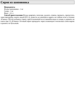 Сироп	из	шиповника	
Ингредиенты
Ягоды	шиповника	–	1	кг
Сахар	–	1	кг
Вода	–	2,1	л
Способ	приготовления	Ягоды	разрезать	пополам,	удалить	семена,	промыть,	пропустить
через	мясорубку,	залить	водой	(0,5	л),	довести	до	кипения	и	варить	на	слабом	огне	в	течение
10	минут.	Потом	добавить	сироп,	приготовленный	из	оставшейся	воды	и	сахара,	и	держать	на
плите	еще	15–20	минут.	Готовый	сироп	процедить	через	сложенную	в	несколько	слоев	марлю
и	разлить	по	бутылкам.
 
