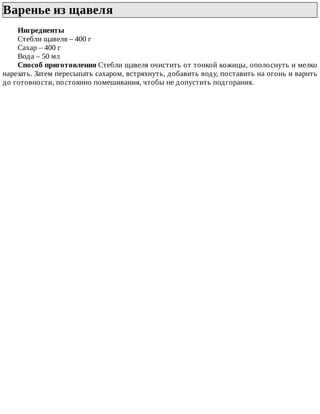 Варенье	из	щавеля	
Ингредиенты
Стебли	щавеля	–	400	г
Сахар	–	400	г
Вода	–	50	мл
Способ	приготовления	Стебли	щавеля	очистить	от	тонкой	кожицы,	ополоснуть	и	мелко
нарезать.	Затем	пересыпать	сахаром,	встряхнуть,	добавить	воду,	поставить	на	огонь	и	варить
до	готовности,	постоянно	помешивания,	чтобы	не	допустить	подгорания.
 