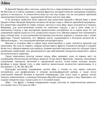 Айва	
В	Древней	Греции	айва	считалась	даром	богов	и	символизировала	любовь	и	плодородие.
На	Востоке	ее	и	сейчас	называют	главным	фруктом,	который	помогает	женщинам	сохранить
красоту	и	молодость.	А	ученые-богословы	до	сих	пор	спорят,	что	же	послужило	причиной
грехопадения	человечества	–	надкушенное	яблоко	или	все-таки	айва.
О	ее	полезных	свойствах	было	известно	еще	целителям	Средней	и	Малой	Азии,	а	затем
Греции	и	Рима.	Великий	Авиценна	посвятил	ей	целую	главу	в	«Каноне	врачебной	медицины».
Его	рецептами	снадобий	из	семян,	плодов,	листьев	и	сока	айвы	люди	пользуются	и	поныне.
Например,	 для	 восстановления	 печени	 он	 советовал	 съедать	 1	 раз	 в	 день	 пюре	 из	 2
запеченных	 плодов,	 а	 при	 внутреннем	 кровотечении	 употреблять	 их	 в	 сыром	 виде.	 От	 так
называемой	черной	скуки	(то	есть	депрессии)	следует	есть	айвовое	варенье	или	томленный	в
меду	спелый	плод.	А	для	улучшения	настроения	достаточно	держать	в	спальне	вазу	с	этими
фруктами.	 Ученые	 выяснили,	 что	 эфирные	 масла,	 содержащиеся	 в	 большом	 количестве	 в
айвовой	кожуре,	–	это	сильнодействующие	антидепрессанты.
Вкусная	 и	 полезная	 айва	 в	 сыром	 виде	 малосъедобна	 и	 даже	 считается	 вредной	 для
кишечника.	Но	если	ее	сварить,	твердая	кислая	мякоть	фрукта	становится	мягкой	и	сладкой.
Более	того,	айвовое	варенье	или	повидло,	помимо	высоких	вкусовых	качеств,	обладает	еще	и
целебными	свойствами:	оно	рекомендуется	при	заболеваниях	желудочно-кишечного	тракта
воспалительного	характера.
Среди	 семечковых	 культур	 свежие	 плоды	 айвы	 занимают	 одно	 из	 первых	 мест	 по
содержанию	биологически	активных	веществ.	В	них	много	фруктозы,	глюкозы,	пектиновых
соединений,	 лимонной,	 яблочной	 и	 тартроновой	 кислот,	 солей	 калия,	 кальция,	 железа,
фосфора	 и	 меди.	 Кроме	 того,	 в	 айве	 имеется	 значительное	 количество	 провитамина	 А	 и
витаминов	С,	Е,	В1,	В2,	В6	и	PP.
Благодаря	 высокому	 содержанию	 железа	 айву,	 а	 точнее	 ее	 сок,	 врачи	 советуют
употреблять	 для	 профилактики	 и	 лечения	 железодефицитной	 анемии,	 а	 также	 после
длительной	 тяжелой	 болезни	 и	 высокой	 температуры.	 Для	 этого	 надо	 в	 равных	 частях
смешать	измельченную	с	помощью	блендера	айву	(без	кожицы),	курагу	и	мед.	Принимать	это
сладкое	лекарство	надо	3	раза	в	день	по	1	столовой	ложке.
Айва	 –	 это	 фрукт	 с	 низким	 содержанием	 сахара,	 поэтому	 ее	 энергетическая	 ценность
составляет	всего	25,2	ккал	на	100	г.
 