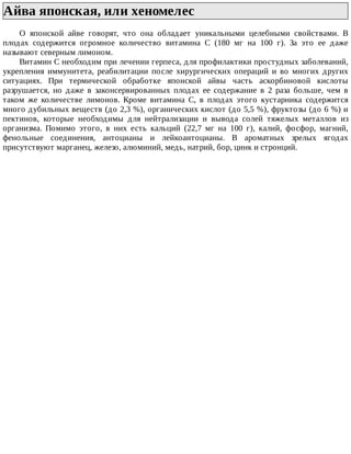 Айва	японская,	или	хеномелес	
О	 японской	 айве	 говорят,	 что	 она	 обладает	 уникальными	 целебными	 свойствами.	 В
плодах	 содержится	 огромное	 количество	 витамина	 С	 (180	 мг	 на	 100	 г).	 За	 это	 ее	 даже
называют	северным	лимоном.
Витамин	С	необходим	при	лечении	герпеса,	для	профилактики	простудных	заболеваний,
укрепления	 иммунитета,	 реабилитации	 после	 хирургических	 операций	 и	 во	 многих	 других
ситуациях.	 При	 термической	 обработке	 японской	 айвы	 часть	 аскорбиновой	 кислоты
разрушается,	 но	 даже	 в	 законсервированных	 плодах	 ее	 содержание	 в	 2	 раза	 больше,	 чем	 в
таком	 же	 количестве	 лимонов.	 Кроме	 витамина	 С,	 в	 плодах	 этого	 кустарника	 содержится
много	дубильных	веществ	(до	2,3	%),	органических	кислот	(до	5,5	%),	фруктозы	(до	6	%)	и
пектинов,	 которые	 необходимы	 для	 нейтрализации	 и	 вывода	 солей	 тяжелых	 металлов	 из
организма.	 Помимо	 этого,	 в	 них	 есть	 кальций	 (22,7	 мг	 на	 100	 г),	 калий,	 фосфор,	 магний,
фенольные	 соединения,	 антоцианы	 и	 лейкоантоцианы.	 В	 ароматных	 зрелых	 ягодах
присутствуют	марганец,	железо,	алюминий,	медь,	натрий,	бор,	цинк	и	стронций.
 