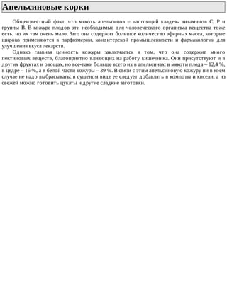 Апельсиновые	корки	
Общеизвестный	 факт,	 что	 мякоть	 апельсинов	 –	 настоящий	 кладезь	 витаминов	 С,	 Р	 и
группы	В.	В	кожуре	плодов	эти	необходимые	для	человеческого	организма	вещества	тоже
есть,	но	их	там	очень	мало.	Зато	она	содержит	большое	количество	эфирных	масел,	которые
широко	 применяются	 в	 парфюмерии,	 кондитерской	 промышленности	 и	 фармакологии	 для
улучшения	вкуса	лекарств.
Однако	 главная	 ценность	 кожуры	 заключается	 в	 том,	 что	 она	 содержит	 много
пектиновых	веществ,	благоприятно	влияющих	на	работу	кишечника.	Они	присутствуют	и	в
других	фруктах	и	овощах,	но	все-таки	больше	всего	их	в	апельсинах:	в	мякоти	плода	–	12,4	%,
в	цедре	–	16	%,	а	в	белой	части	кожуры	–	39	%.	В	связи	с	этим	апельсиновую	кожуру	ни	в	коем
случае	не	надо	выбрасывать:	в	сушеном	виде	ее	следует	добавлять	в	компоты	и	кисели,	а	из
свежей	можно	готовить	цукаты	и	другие	сладкие	заготовки.
 