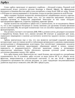 Арбуз	
Слово	«арбуз»	происходит	от	иранского	«харбюза»	–	«большой	огурец».	Родиной	этой
удивительной	 ягоды	 считается	 пустыня	 Калахари	 в	 Южной	 Африке.	 На	 африканском
континенте	и	Ближнем	Востоке	арбуз	стали	употреблять	в	пищу	более	3500	лет	назад.	Только
в	XVII	веке	его	начали	выращивать	в	Астрахани,	откуда	он	распространился	по	всей	России.
Арбуз	содержит	большое	количество	антиоксидантов:	аскорбиновую	кислоту,	каротин,
ниацин,	 тиамин	 и	 рибофлавин.	 Кроме	 того,	 что	 эти	 вещества	 продлевают	 молодость,
защищая	 организм	 от	 возрастных	 разрушений.	 Некоторые	 из	 них	 также	 обладают
противораковым	эффектом,	а	каротин,	например,	укрепляет	зрение.
Однако	количество	витаминов	в	арбузе	хоть	и	значительное,	но	не	выдающееся.	Важно
то,	что	в	нем	содержится	бесценная	по	своему	значению	для	организма	человека	фолиевая
кислота	(витамин	В9),	без	которой	человеческое	тело	не	способно	нормально	развиваться	и
функционировать.
Она	активно	участвует	в	построении	ДНК,	РНК	и	делении	клеток,	регулирует	всасывание
и	 переработку	 белков.	 Более	 того,	 именно	 витамин	 В9	 отвечает	 за	 здоровый	 цвет	 кожи,
нормальное	 пищеварение	 и	 наличие	 достаточного	 количества	 грудного	 молока	 у	 молодых
матерей.
Арбузы	 замечательны	 еще	 и	 тем,	 что	 они	 являются	 настоящей	 кладовой	 магнезии,
которая	играет	одну	из	главных	ролей	в	стабилизации	артериального	давления,	нормализации
желчеотделения	 и	 обезвреживании	 холестерина.	 Она	 способствует	 связыванию	 оксалатов
(солей	 щавелевой	 кислоты),	 предотвращает	 образование	 камней	 в	 почках,	 снижает
нервозность	 и	 раздражительность,	 облегчает	 мышечные	 спазмы	 и	 активизирует
перистальтику	 кишечника.	 Чтобы	 обеспечить	 организм	 суточной	 дозой	 магнезии,
достаточно	ежедневно	съедать	150	г	арбуза.
Есть	арбуз	можно	всем.	Практически	нет	такой	болезни,	при	которой	его	употребление
ограничивалось	 бы.	 В	 основном,	 арбуз	 состоит	 из	 воды	 (почти	 80	 %	 от	 общего	 веса),
фруктозы,	 микроэлементов	 и	 растительной	 клетчатки.	 А	 так	 как	 30–40	 г	 фруктозы
усваиваются	 организмом	 без	 участия	 инсулина,	 то	 даже	 страдающие	 инсулинозависимым
диабетом	люди	могут	позволить	себе	200–300	г	арбуза	в	день.
 